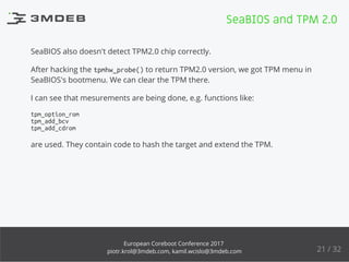 SeaBIOS also doesn't detect TPM2.0 chip correctly.
After hacking the tpmhw_probe() to return TPM2.0 version, we got TPM menu in
SeaBIOS's bootmenu. We can clear the TPM there.
I can see that mesurements are being done, e.g. functions like:
tpm_option_rom
tpm_add_bcv
tpm_add_cdrom
are used. They contain code to hash the target and extend the TPM.
SeaBIOS and TPM 2.0
21 / 32
European Coreboot Conference 2017
piotr.krol@3mdeb.com, kamil.wcislo@3mdeb.com
 