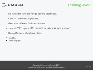 We wanted to have the verﬁed booting capabilities.
It wasn't so trivial to implement.
vboot uses diﬀerent ﬂash layout to work:
several CBFS regions: (RO) COREBOOT, FW_MAIN_A, FW_MAIN_B, LEGACY
Our platform uses hardware blobs.
AGESA
amdfw (PSP)
Enabling vboot
24 / 32
European Coreboot Conference 2017
piotr.krol@3mdeb.com, kamil.wcislo@3mdeb.com
 