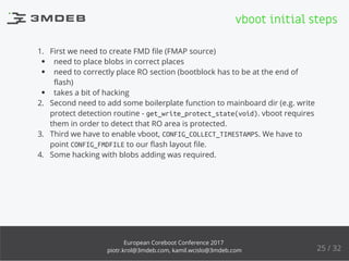 1. First we need to create FMD ﬁle (FMAP source)
need to place blobs in correct places
need to correctly place RO section (bootblock has to be at the end of
ﬂash)
takes a bit of hacking
2. Second need to add some boilerplate function to mainboard dir (e.g. write
protect detection routine - get_write_protect_state(void). vboot requires
them in order to detect that RO area is protected.
3. Third we have to enable vboot, CONFIG_COLLECT_TIMESTAMPS. We have to
point CONFIG_FMDFILE to our ﬂash layout ﬁle.
4. Some hacking with blobs adding was required.
vboot initial steps
25 / 32
European Coreboot Conference 2017
piotr.krol@3mdeb.com, kamil.wcislo@3mdeb.com
 
