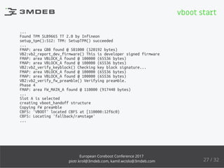 ...
Found TPM SLB9665 TT 2.0 by Infineon
setup_tpm():512: TPM: SetupTPM() succeeded
...
FMAP: area GBB found @ 581000 (520192 bytes)
VB2:vb2_report_dev_firmware() This is developer signed firmware
FMAP: area VBLOCK_A found @ 100000 (65536 bytes)
FMAP: area VBLOCK_A found @ 100000 (65536 bytes)
VB2:vb2_verify_keyblock() Checking key block signature...
FMAP: area VBLOCK_A found @ 100000 (65536 bytes)
FMAP: area VBLOCK_A found @ 100000 (65536 bytes)
VB2:vb2_verify_fw_preamble() Verifying preamble.
Phase 4
FMAP: area FW_MAIN_A found @ 110000 (917440 bytes)
...
Slot A is selected
creating vboot_handoff structure
Copying FW preamble
CBFS: 'VBOOT' located CBFS at [110000:12f6c0)
CBFS: Locating 'fallback/ramstage'
...
vboot start
27 / 32
European Coreboot Conference 2017
piotr.krol@3mdeb.com, kamil.wcislo@3mdeb.com
 