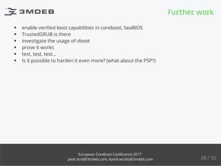 enable veriﬁed boot capabilities in coreboot, SeaBIOS
TrustedGRUB is there
investigate the usage of vboot
prove it works
test, test, test...
Is it possible to harden it even more? (what about the PSP?)
Further work
28 / 32
European Coreboot Conference 2017
piotr.krol@3mdeb.com, kamil.wcislo@3mdeb.com
 