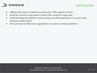 Adding new chip in coreboot is quite easy. TPM support is there.
Using the source brings better results than using the huge spec.
Understanding the platform boot process and blob placement is crucial, when
trying to enable vboot.
One can have veriﬁed boot capabilities on custom coreboot platform.
Conclusions
29 / 32
European Coreboot Conference 2017
piotr.krol@3mdeb.com, kamil.wcislo@3mdeb.com
 