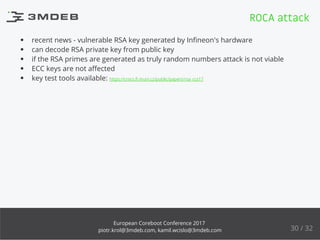 recent news - vulnerable RSA key generated by Inﬁneon's hardware
can decode RSA private key from public key
if the RSA primes are generated as truly random numbers attack is not viable
ECC keys are not aﬀected
key test tools available: https://crocs.ﬁ.muni.cz/public/papers/rsa_ccs17
ROCA attack
30 / 32
European Coreboot Conference 2017
piotr.krol@3mdeb.com, kamil.wcislo@3mdeb.com
 