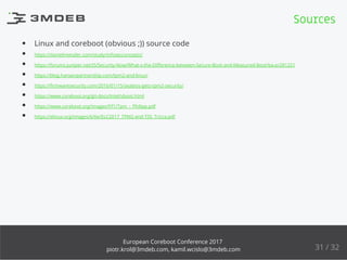 Linux and coreboot (obvious ;)) source code
https://danielmiessler.com/study/infosecconcepts/
https://forums.juniper.net/t5/Security-Now/What-s-the-Diﬀerence-between-Secure-Boot-and-Measured-Boot/ba-p/281251
https://blog.hansenpartnership.com/tpm2-and-linux/
https://ﬁrmwaresecurity.com/2016/01/15/seabios-gets-tpm2-security/
https://www.coreboot.org/git-docs/Intel/vboot.html
https://www.coreboot.org/images/f/f1/Tpm_-_Philipp.pdf
https://elinux.org/images/6/6e/ELC2017_TPM2-and-TSS_Tricca.pdf
Sources
31 / 32
European Coreboot Conference 2017
piotr.krol@3mdeb.com, kamil.wcislo@3mdeb.com
 