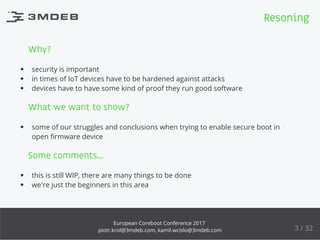 Why?
security is important
in times of IoT devices have to be hardened against attacks
devices have to have some kind of proof they run good software
What we want to show?
some of our struggles and conclusions when trying to enable secure boot in
open ﬁrmware device
Some comments...
this is still WIP, there are many things to be done
we're just the beginners in this area
Resoning
3 / 32
European Coreboot Conference 2017
piotr.krol@3mdeb.com, kamil.wcislo@3mdeb.com
 