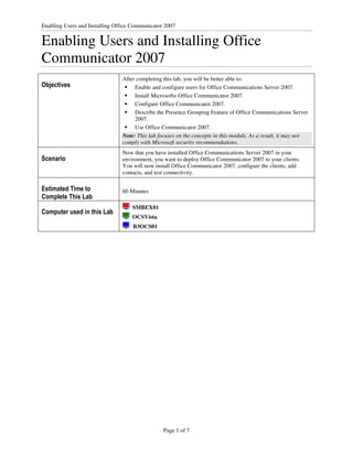 Enabling Users and Installing Office Communicator 2007


Enabling Users and Installing Office
Communicator 2007
                                After completing this lab, you will be better able to:
Objectives                           Enable and configure users for Office Communications Server 2007.
                                     Install Microsoft® Office Communicator 2007.
                                     Configure Office Communicator 2007.
                                     Describe the Presence Grouping Feature of Office Communications Server
                                     2007.
                                     Use Office Communicator 2007.
                                Note: This lab focuses on the concepts in this module. As a result, it may not
                                comply with Microsoft security recommendations.
                                Now that you have installed Office Communications Server 2007 in your
Scenario                        environment, you want to deploy Office Communicator 2007 to your clients.
                                You will now install Office Communicator 2007, configure the clients, add
                                contacts, and test connectivity.

Estimated Time to               60 Minutes
Complete This Lab
                                    SMBEX01
Computer used in this Lab
                                    OCSVista
                                    B3OCS01




                                                 Page 1 of 7
 