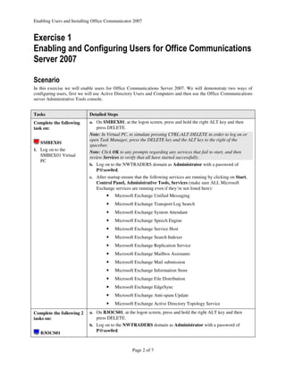 Enabling Users and Installing Office Communicator 2007


Exercise 1
Enabling and Configuring Users for Office Communications
Server 2007

Scenario
In this exercise we will enable users for Office Communications Server 2007. We will demonstrate two ways of
configuring users, first we will use Active Directory Users and Computers and then use the Office Communications
server Administrative Tools console.


Tasks                       Detailed Steps
Complete the following      a. On SMBEX01, at the logon screen, press and hold the right ALT key and then
task on:                        press DELETE.
                            Note: In Virtual PC, to simulate pressing CTRL-ALT-DELETE in order to log on or
                            open Task Manager, press the DELETE key and the ALT key to the right of the
   SMBEX01
                            spacebar.
1. Log on to the
                            Note: Click OK to any prompts regarding any services that fail to start, and then
   SMBEX01 Virtual          review Services to verify that all have started successfully.
   PC
                            b. Log on to the NWTRADERS domain as Administrator with a password of
                                P@ssw0rd.
                            c. After startup ensure that the following services are running by clicking on Start,
                                Control Panel, Administrative Tools, Services (make sure ALL Microsoft
                                Exchange services are running even if they’re not listed here):
                                     •   Microsoft Exchange Unified Messaging
                                     •   Microsoft Exchange Transport Log Search
                                     •   Microsoft Exchange System Attendant
                                     •   Microsoft Exchange Speech Engine
                                     •   Microsoft Exchange Service Host
                                     •   Microsoft Exchange Search Indexer
                                     •   Microsoft Exchange Replication Service
                                     •   Microsoft Exchange Mailbox Assistants
                                     •   Microsoft Exchange Mail submission
                                     •   Microsoft Exchange Information Store
                                     •   Microsoft Exchange File Distribution
                                     •   Microsoft Exchange EdgeSync
                                     •   Microsoft Exchange Anti-spam Update
                                     •   Microsoft Exchange Active Directory Topology Service

Complete the following 2    a. On B3OCS01, at the logon screen, press and hold the right ALT key and then
tasks on:                       press DELETE.
                            b. Log on to the NWTRADERS domain as Administrator with a password of
                                P@ssw0rd.
   B3OCS01


                                                   Page 2 of 7
 