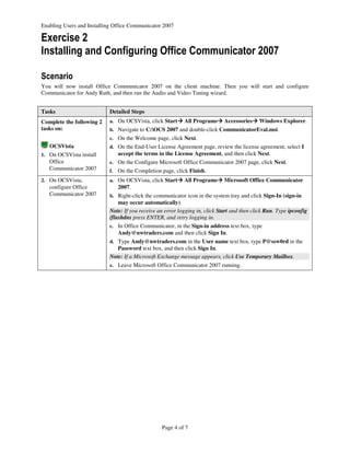 Enabling Users and Installing Office Communicator 2007

Exercise 2
Installing and Configuring Office Communicator 2007

Scenario
You will now install Office Communicator 2007 on the client machine. Then you will start and configure
Communicator for Andy Ruth, and then run the Audio and Video Tuning wizard.


Tasks                      Detailed Steps
Complete the following 2   a. On OCSVista, click Start     All Programs      Accessories    Windows Explorer.
tasks on:                  b. Navigate to C:OCS 2007 and double-click CommunicatorEval.msi.
                           c. On the Welcome page, click Next.
   OCSVista                d. On the End-User License Agreement page, review the license agreement, select I
1. On OCSVista install          accept the terms in the License Agreement, and then click Next.
   Office                  e. On the Configure Microsoft Office Communicator 2007 page, click Next.
   Communicator 2007       f.   On the Completion page, click Finish.
2. On OCSVista,            a. On OCSVista, click Start     All Programs      Microsoft Office Communicator
   configure Office             2007.
   Communicator 2007       b. Right-click the communicator icon in the system tray and click Sign-In (sign-in
                               may occur automatically).
                           Note: If you receive an error logging in, click Start and then click Run. Type ipconfig
                           /flushdns press ENTER, and retry logging in.
                           c. In Office Communicator, in the Sign-in address text box, type
                                Andy@nwtraders.com and then click Sign In.
                           d. Type Andy@nwtraders.com in the User name text box, type P@ssw0rd in the
                              Password text box, and then click Sign In.
                           Note: If a Microsoft Exchange message appears, click Use Temporary Mailbox.
                           e. Leave Microsoft Office Communicator 2007 running.




                                                  Page 4 of 7
 
