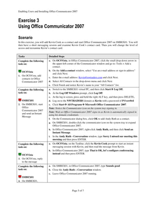 Enabling Users and Installing Office Communicator 2007


Exercise 3
Using Office Communicator 2007

Scenario
In this exercise, you will add Kevin Cook as a contact and start Office Communicator 2007 on SMBEX01. You will
then have a short messaging session and examine Kevin Cook’s contact card. Then you will change the level of
access and reexamine Kevin’s contact card.


Tasks                       Detailed Steps
Complete the following      a. On OCSVista, in Office Communicator 2007, click the small drop-down arrow in
task on:                         the upper-left corner of the Communicator window and go to: Tools > Add a
                                 contact.
                            b. On the Add a contact window, select “Use an e-mail address or sign-in address”
   OCSVista
                                 and click Next.
1. On OCSVista, add
                            c. Enter the e-mail address: Kevin@nwtraders.com and click Next.
   contacts in Office
   Communicator 2007        d. Select All Contacts in the drop-down menu and click Next
                            e. Click Finish and notice Kevin’s name in your “All Contacts” list.

Complete the following      a. Switch to the SMBEX01 virtual PC, and then click Start     Log Off.
task on:                    b. At the Log Off Windows prompt, click Log Off.
                            c. At the log in screen, press and hold the right ALT key, and then press DELETE.
   SMBEX01                  d. Log on to the NWTRADERS domain as Kevin with a password of P@ssw0rd
2. On SMBEX01, start        e. Click Start    All Programs Microsoft Office Communicator 2007.
   Office                   Note: Notice the Communicator icon on the system tray signing in.
   Communicator 2007
                            Note: Wait as Office Communicator 2007 signs in as Kevin is automatically signed in
   and send an Instant
                            using his domain credentials.
   Message
                            f.   On the Communicator dialog box, click OK to add Andy Ruth as a contact.
                            g. On SMBEX01, double-click the communicator icon on the system tray to expand
                                 Office Communicator 2007.
                            h. In Office Communicator 2007, right-click Andy Ruth, and then click Send an
                                 Instant Message.
                            i.   In the Andy Ruth - Conversation window, type Sorry I missed our meeting this
                                 morning and then press ENTER.
Complete the following      a. On OCSVista, on the Taskbar, click the Kevin Cook prompt to start an instant
task on:                         messaging session with Kevin, and then read the message from Kevin.
                            b. In Office Communicator 2007, type That is OK, let’s configure conferencing
                                 instead and then press ENTER.
   OCSVista
3. On OCSVista, reply
   to the message
Complete the following      a. On SMBEX01, in Office Communicator 2007, type Sounds good
task on:                    b. Close the Andy Ruth – Conversation window.
                            c. Leave Office Communicator 2007 running.
   SMBEX01
4. On SMBEX01,



                                                    Page 5 of 7
 