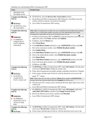 Enabling Users and Installing Office Communicator 2007
Tasks                      Detailed Steps
   participate in the
   messaging session
Complete the following     d. On OCSVista, close the Kevin Cook– Conversation window.
task on:                   e. On the Microsoft Office Communicator 2007 dialog box, click Yes to close the
                                window without saving the conversation if prompted.
   OCSVista                f.   Leave Office Communicator 2007 running.
5. On OCSVista, close
   the conversation
Complete the following     Note: Office Communicator enables the user to publish personal information (phone
task on:                   numbers, etc.) so that other people can easily view this information from within
                           Communicator depending on the level of rich-presence access.
                           a. In Office Communicator 2007 on SMBEX01, click the drop-down arrow            in the
   SMBEX01
                                upper-left corner, click Tools, and then click Options.
6. On SMBEX01,
   configure Kevin         b. In Options, click the Phones tab.
   Cook’s telephone        c. Click Work Phone.
   information             d. In the Edit Phone Number dialog box, type +14255551235 and then click OK.
                           e. Next to the work phone number, select Publish this phone number.
                           f.   Click Mobile Phone.
                           g. In the Edit Phone Number dialog box, type +12535551235 and then click OK.
                           h. Next to the mobile phone number, select Publish this phone number.
                           i.   Click Home Phone.
                           j.   In the Edit Phone Number dialog box, type +12065551236 and then click OK.
                           k. Next to the home phone number, select Publish this phone number.
                           l.   In Options, click OK.
Complete the following     a. On OCSVista, in Office Communicator 2007, under All Contacts, click the green
task on:                        circle next to Kevin Cook to display his contact card.
                           b. Notice that Communicator has pulled calendar availability from Kevin’s Calendar.
   OCSVista                c. In the contact card that opens for Kevin, click the drop-down arrow next to the
7. On OCSVista,               phone        button.
   examine Kevin           Note: Notice that you can only see Kevin’s Work phone number (+14255551235)
   Cook’s contact card     because Kevin has only provided Andy the Company level of access.
                           d. Close Kevin Cook’s contact card by clicking the X in the upper-right corner of the
                                contact card.
                           e. Leave Microsoft Office Communicator 2007 running.

Complete the following     a. On SMBEX01, in Office Communicator 2007, under All Contacts, right-click
task on:                        Andy Ruth (NWTraders), and then click Change Level of Access.
                           b. Review the different access levels, and then click Personal.
   SMBEX01                 c. Leave Office Communicator 2007 running.
8. On SMBEX01,
   change the Level of
   Access for Andy
   Ruth
Complete the following     a. On OCSVista, in Office Communicator 2007, under All Contacts, click the green
task on:                      circle next to Kevin Cook to display his contact card.
   OCSVista                b. In the contact card that opens for Kevin, click the drop-down arrow next to the



                                                   Page 6 of 7
 
