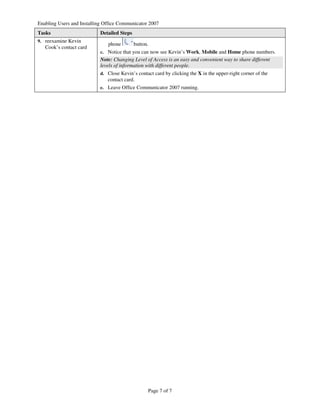 Enabling Users and Installing Office Communicator 2007
Tasks                      Detailed Steps
9. reexamine Kevin
                               phone        button.
   Cook’s contact card
                           c. Notice that you can now see Kevin’s Work, Mobile and Home phone numbers.
                           Note: Changing Level of Access is an easy and convenient way to share different
                           levels of information with different people.
                           d. Close Kevin’s contact card by clicking the X in the upper-right corner of the
                               contact card.
                           e. Leave Office Communicator 2007 running.




                                                  Page 7 of 7
 