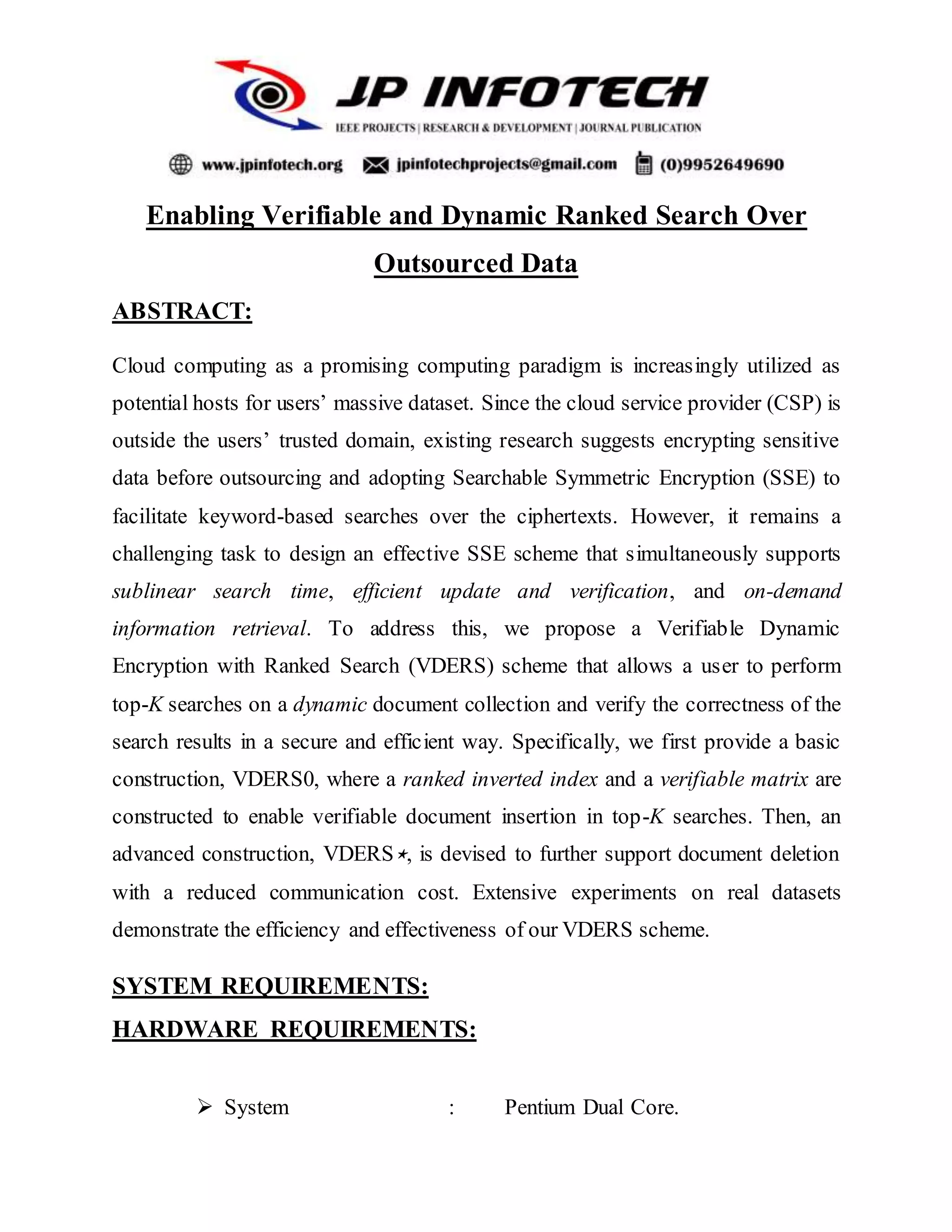 Enabling Verifiable and Dynamic Ranked Search Over
Outsourced Data
ABSTRACT:
Cloud computing as a promising computing paradigm is increasingly utilized as
potential hosts for users’ massive dataset. Since the cloud service provider (CSP) is
outside the users’ trusted domain, existing research suggests encrypting sensitive
data before outsourcing and adopting Searchable Symmetric Encryption (SSE) to
facilitate keyword-based searches over the ciphertexts. However, it remains a
challenging task to design an effective SSE scheme that simultaneously supports
sublinear search time, efficient update and verification, and on-demand
information retrieval. To address this, we propose a Verifiable Dynamic
Encryption with Ranked Search (VDERS) scheme that allows a user to perform
top-K searches on a dynamic document collection and verify the correctness of the
search results in a secure and efficient way. Specifically, we first provide a basic
construction, VDERS0, where a ranked inverted index and a verifiable matrix are
constructed to enable verifiable document insertion in top-K searches. Then, an
advanced construction, VDERS⋆, is devised to further support document deletion
with a reduced communication cost. Extensive experiments on real datasets
demonstrate the efficiency and effectiveness of our VDERS scheme.
SYSTEM REQUIREMENTS:
HARDWARE REQUIREMENTS:
 System : Pentium Dual Core.
 