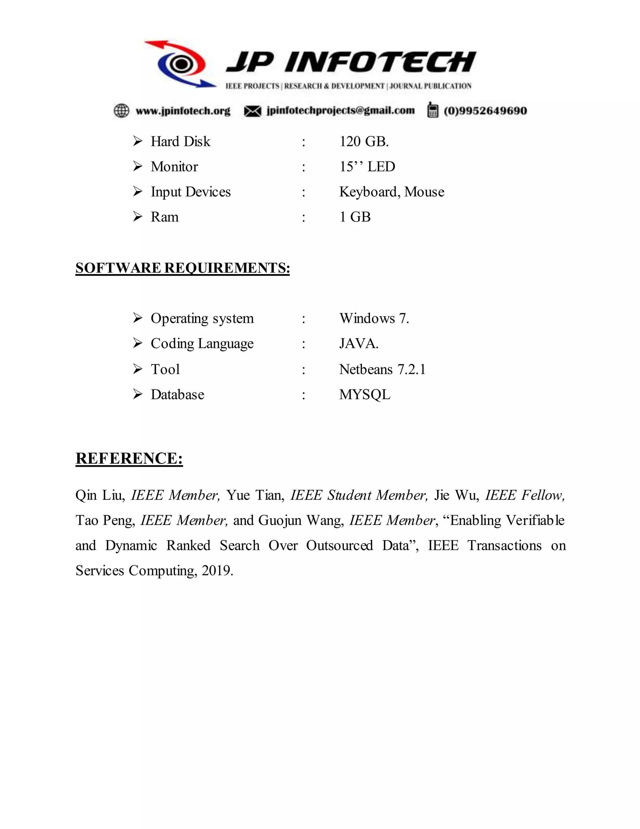  Hard Disk : 120 GB.
 Monitor : 15’’ LED
 Input Devices : Keyboard, Mouse
 Ram : 1 GB
SOFTWARE REQUIREMENTS:
 Operating system : Windows 7.
 Coding Language : JAVA.
 Tool : Netbeans 7.2.1
 Database : MYSQL
REFERENCE:
Qin Liu, IEEE Member, Yue Tian, IEEE Student Member, Jie Wu, IEEE Fellow,
Tao Peng, IEEE Member, and Guojun Wang, IEEE Member, “Enabling Verifiable
and Dynamic Ranked Search Over Outsourced Data”, IEEE Transactions on
Services Computing, 2019.
 