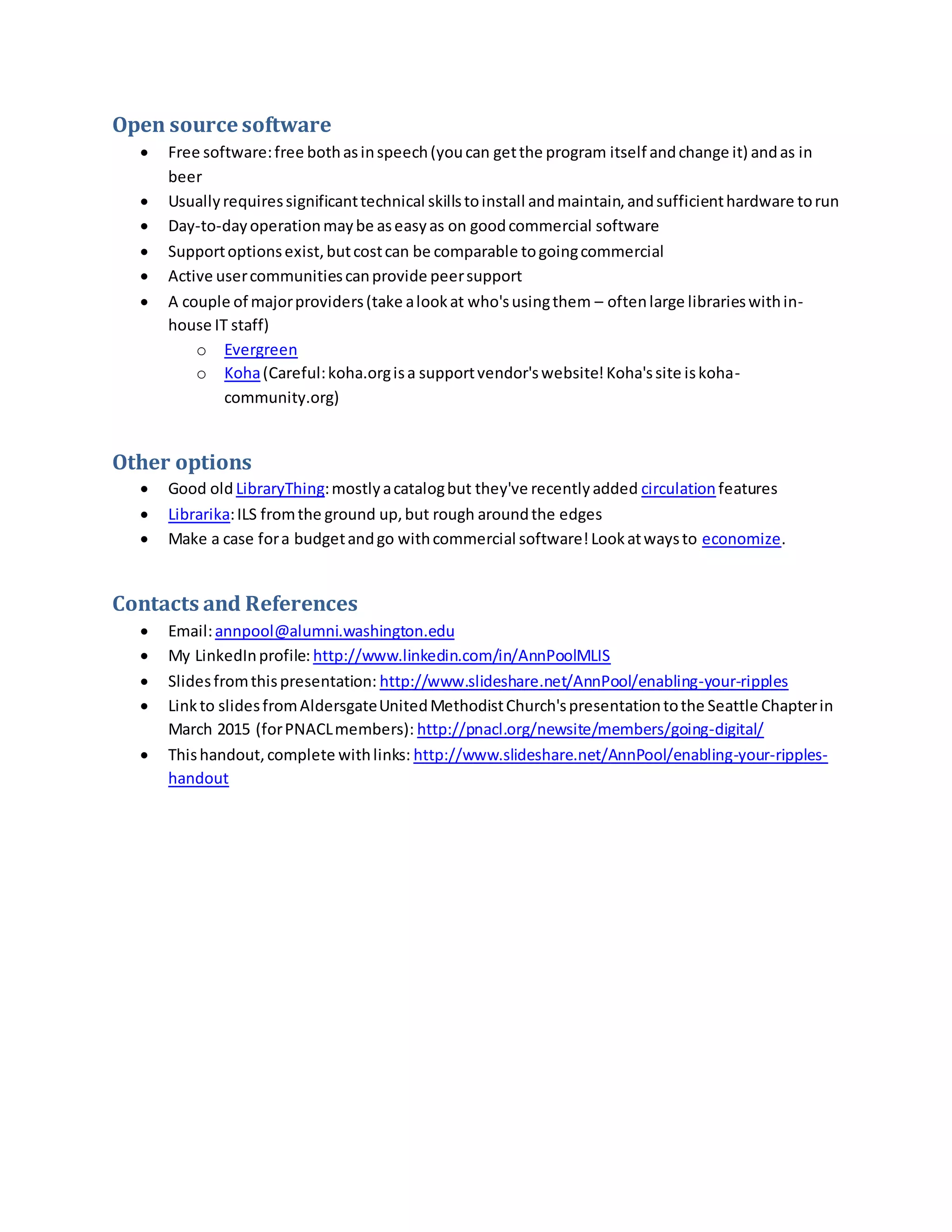 Open source software
 Free software:free bothasinspeech(youcan getthe program itself andchange it) andas in
beer
 Usuallyrequiressignificanttechnical skillstoinstall andmaintain,andsufficienthardware torun
 Day-to-dayoperationmaybe aseasyas on goodcommercial software
 Supportoptionsexist,butcostcan be comparable togoingcommercial
 Active usercommunitiescanprovide peersupport
 A couple of majorproviders(take alookat who'susingthem – oftenlarge librarieswithin-
house IT staff)
o Evergreen
o Koha(Careful:koha.orgisa supportvendor'swebsite!Koha'ssite iskoha-
community.org)
Other options
 Good old LibraryThing:mostlyacatalogbut they've recentlyadded circulation features
 Librarika:ILS fromthe ground up,but rough aroundthe edges
 Make a case fora budgetandgo withcommercial software!Lookatwaysto economize.
Contacts and References
 Email:annpool@alumni.washington.edu
 My LinkedInprofile: http://www.linkedin.com/in/AnnPoolMLIS
 Slidesfromthispresentation: http://www.slideshare.net/AnnPool/enabling-your-ripples
 Linkto slidesfromAldersgateUnitedMethodistChurch'spresentationtothe Seattle Chapterin
March 2015 (forPNACLmembers): http://pnacl.org/newsite/members/going-digital/
 Thishandout,complete withlinks: http://www.slideshare.net/AnnPool/enabling-your-ripples-
handout
 