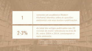 1
somente um acadêmico (Robert
Keohane) abordou sobre as questões
ambientais em seus textos e publicações
2-3%
do total dos artigos publicados nas 20
revistas de maior relevância na área de
RI, entre 2004 e 2014, contemplam o
meio ambiente.
PEREIRA, Joana Castro. The limitations of ir theory regarding the
environment: lessons from the anthropocene. Revista Brasileira de
Política Internacional, v. 60, n. 1, 2017.
 
