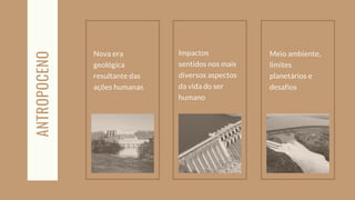Nova era
geológica
resultante das
ações humanas
ANTROPOCENO
Meio ambiente,
limites
planetários e
desafios
Impactos
sentidos nos mais
diversos aspectos
da vida do ser
humano
 
