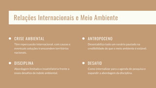 CRISE AMBIENTAL
Têm repercussão internacional, com causas e
eventuais soluções transcendem territórios
nacionais.
ANTROPOCENO
Desestabiliza todo um cenário pautado na
credibilidade de que o meio ambiente é estável.
DISCIPLINA
Abordagem limitada e insatisfatória frente a
esses desafios de índole ambiental.
DESAFIO
Como internalizar para a agenda de pesquisa e
expandir a abordagem da disciplina.
Relações Internacionais e Meio Ambiente
 
