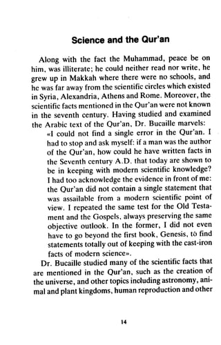 Scienceandthe Our'an
Along with the fact the Muhammad,peacebe on
him, wasilliterate;he couldneitherreadnor write,he
grewup in Makkah wheretherewereno schools,and
hewasfar awayfromthescientificcircleswhichexisted
in Syria,Alexandria,AthensandRome.Moreover,the
scientificfactsmentionedin theQur'anwerenotknown
in the seventhcentury.Havingstudiedandexamined
the Arabictextof the Qur'an,Dr. Bucaillemarvels:
..I could not find a singleerror in the Qur'an. I
hadto stopandaskmyself:if amanwastheauthor
of the Qur'an, how couldhe havewritten factsin
theSeventhcenturyA.D. thattodayareshownto
be in keepingwith modernscientificknowledge?
I hadtoo acknowledgetheevidencein frontof me:
the Qur'andid not containa singlestatementthat
was assailablefrom a modern scientificpoint of
view. I repeatedthe sametestfor the Old Testa-
mentandtheGospels,alwayspreservingthesame
objectiveoutlook. In the former, I did not even
haveto go beyondthefirstbook,Genesis,tb find
statementstotallyout of keepingwith thecast-iron
factsof modernscience>>.
Dr. Bucaillestudiedmanyof the scientificfactsthat
are mentionedin the Qur'an, suchasthe creationof
theuniverse,andothertopicsincludingastronomy,ani-
malandplantkingdoms,humanreproductionandother
l4
Science and the Our'an
Along with the fact the Muhammad, peace be on
him, was illiterate; he could neither read nor write, he
grew up in Makkah where there were no schools, and
he was far away from the scientific circles which existed
in Syria, Alexandria, Athens and Rome. Moreover, the
scientific facts mentioned in the Qur'an were not known
in the seventh century. Having studied and examined
the Arabic text of the Qur'an, Dr. Bucaille marvels:
«I could not find a single error in the Qur'an. I
had to stop and ask myself: if a man was the author
of the Qur'an, how could he have written facts in
the Seventh century A.D. that today are shown to
be in keeping with modern scientific knowledge?
I had too acknowledge the evidence in front of me:
the Qur'an did not contain a single statement that
was assailable from a modern scientific point of
view. I repeated the same test for the Old Testa-
ment and the Gospels, always preserving the same
objective outlook. In the former, 1 did not even
have to go beyond the first book, Genesis, to find
statements totally out of keeping with the cast-iron
facts of modern science».
Dr. Bucaille studied many of the scientific facts that
are mentioned in the Qur'an, such as the creation of
the universe, and other topics including astronomy, ani-
mal and plant kingdoms, human reproduction and other
14
 