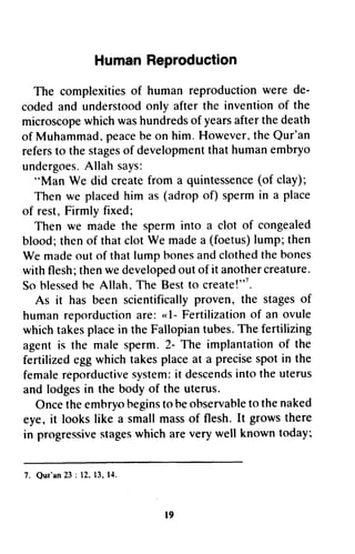 HumanReproduction
The complexitiesof humanreproductionwere de-
codedand understoodonly afterthe inventionof the
microscopewhichwashundredsof yearsafterthedeath
of Muhammad,peacebeon him.However.theQur'an
refersto thestagesof developmentthathumanembryo
undergoes.Allahsays:
"Man We did createfrom a quintessence(of clay);
Thenwe placedhim as(adropof) spermin a place
of rest,Firmlyfixed;
Then we madethe sperminto a clot of congealed
blood;thenof thatclotWe madea (foetus)lump;then
We madeoutof thatlumphonesandclothedthebones
withflesh;thenwedevelopedoutof it anothercreature.
Soblessedbe Allah,The Bestto create!"'.
As it has been scientificallyproven, the stagesof
humanreporductionare:"l- Fertilizationof an ovule
whichtakesplacein theFallopiantubes.Thefertilizing
agentis the malesperm.2- The implantationof the
fertilizedeggwhichtakesplaceat a precisespotin the
femalereporductivesystem:it descendsintotheuterus
andlodgesin the bodyof the uterus.
Oncetheemhryobeginstobeobservabletothenaked
eye,it lookslike a smallmassof flesh.It growsthere
in progressivestageswhichareverywell knowntoday;
l9
Human Reproduction
The complexities of human reproduction were de-
coded and understood only after the invention of the
microscope which was hundreds of years after the death
of Muhammad. peace be on him. However. the Qur'an
refers to the stages of development that human embryo
undergoes. Allah says:
HMan We did create from a quintessence (of clay);
Then we placed him as (adrop of) sperm in a place
of rest, Firmly fixed;
Then we made the sperm into a clot of congealed
blood; then of that clot We made a (foetus) lump; then
We made out of that lump hones and clothed the bones
with flesh; then we developed out of it another creature.
So blessed he Allah. The Best to create!,,7.
As it has been scientifically proven, the stages of
human reporduction are: « 1- Fertilization of an ovule
which takes place in the Fallopian tubes. The fertilizing
agent is the male sperm. 2- The implantation of the
fertilized egg which takes pla~e at a precise spot in the
female reporductive system: it descends into the uterus
and lodges in the body of the uterus.
Once the embryo begins to be observable to the naked
eye, it looks like a small mass of flesh. It grows there
in progressive stages which are very well known today;
1. Qur'an 23 : 12. 13. 14.
19
 