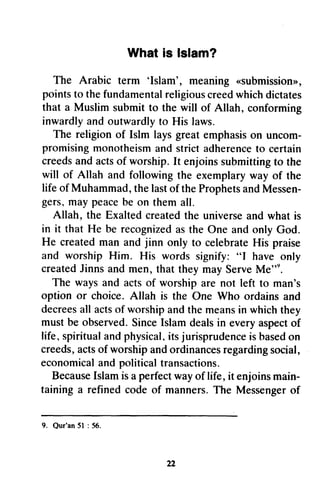Whatis lslam?
The Arabic term 'Islam', meaning..submissionn,
pointsto thefundamentalreligiouscreedwhichdictates
that a Muslimsubmitto the will of Allah, conforming
inwardlyandoutwardlyto His laws.
The religionof Islm laysgreatemphasison uncom-
promisingmonotheismandstrictadherenceto certain
creedsandactsof worship.It enjoinssubmittingto the
will of Allah andfollowingthe exemplaryway of the
lifeof Muhammad,thelastof theProphetsandMessen-
gers.,maypeacebe on themall.
Allah, the Exaltedcreatedthe universeandwhatis
in it thatHe be recognizedasthe OneandonlyGod.
He createdman andjinn only to celebrateHis praise
and worshipHim. His words signify:"f haveonly
createdJinnsandmen,that theymayServeMe"o.
The waysand actsof worshipare not left to man's
option or choice.Allah is the One Who ordainsand
decreesall actsof worshipandthemeansin whichthey
mustbe observed.SinceIslamdealsin everyaspectof
life.'spiritualandphysical,itsjurisprudenceisbasedon
creeds,actsof worshipandordinancesregardingsocial,
economicalandpoliticaltransactions.
BecauseIslamisaperfectwayof life, it enjoinsmain-
taininga refinedcodeof manners.The Messengerof
9. Qur'an51: 56.
a2
What is Islam?
The Arabic term 'Islam', meaning «submission»,
points to the fundamental religious creed which dictates
that a Muslim submit to the will of Allah, conforming
inwardly and outwardly to His laws.
The religion of Islm lays great emphasis on uncom-
promising monotheism and strict adherence to certain
creeds and acts of worship. It enjoins submitting to the
will of Allah and following the exemplary way of the
life of Muhammad, the last of the Prophets and Messen-
gers, may peace be on them all.
Allah, the Exalted created the universe and what is
in it that He be recognized as the One and only God.
He created man and jinn only to celebrate His praise
and worship Him. His words signify: "I have only
created linns and men, that they may Serve Me").
The ways and acts of worship are not left to man's
option or choice. Allah is the One Who ordains and
decrees all acts of worship and the means in which they
must be observed. Since Islam deals in every aspect of
life, spiritual and physical, its jurisprudence is based on
creeds, acts of worship and ordinances regarding social,
economical and political transactions.
Because Islam is a perfect way of life, it enjoins main-
taining a refined code of manners. The Messenger of
9. Qur'an 51 : 56.
22
 