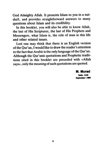 God Almighty Allah. It presentsIslamto you in a nut-
shell, and providesstraightfonvardanswersto many
questionsaboutIslam andits credibility.
In thisbooklet,youwill alsobe ableto knowAllah,
the lastof His Scriptures,the last of His Prophetsand
Messengers,what Islamis, the role of manin thislife
and other relatedissues.
Lest one may think that there is an Englishversion
of theQur'an,I wouldliketo drawthereader'sattention
to thefactthatArabicistheonlylanguageoftheQur'an.
Although the Qur'anicquotationsandProphetictradit-
tions cited in this booklet are precededwith <Allah
says>>,onlythemeaningofsuchquotationsarequoted.
ll. llurad
ffirr lll0
Seateri&*r 1fr9
God Almighty Allah. It presents Islam to you in a nut-
sheU, and provides straightforward answers to many
questions about Islam and its credibility.
In this booklet, you will also be able to know Allah,
the last of His Scriptures, the last of His Prophets and
Messengers, what Islam is, the role of man in this life
and other related issues.
Lest one may think that there is an English version
ofthe Qur'an, I would like to draw the reader's attention
to the fact that Arabic is the only language ofthe Qur'an.
Although the Qur'anic quotations and Prophetic tradit-
tions cited in this booklet are preceded with «Allah
says», only the meaning ofsuch quotations are quoted.
M.Murad
w",. J41'
September 1."
6
 