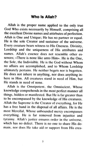 Who fs Allah?
Allah is the proper nameappliedto the only true
God who existsnecessarilyby Himself,comprisingall
theexcellentDivinenamesandattirbutesof perfection.
Allahis one andunique;He hasno partneror equal.
He is the soleCreatorand sustainerof the universe.
Everycreaturebearswitnessto His oneness.Divinity,
Lordship and the uniquenessof His attiibutes and
names.Allah's essencedoesnot resembleother es-
sences;..Thereis nonelikeuntoHim". He is theone,
thesole,theIndivisihle.He is rheGodwithoutwhom
no affairsare accomplished,and to whom Lordship
ultimatelypertains.He neitherbegetsnor is begotten.
He doesnot inherein anything,nor doesanythingin-
herein Him. All creaturesstandin needof Him. but
He standsin needof none.
Allah is the Omnipotent,the Omniscient,Whose
knowledgecomprehendsin themostperfectmannerall
things,hiddenor manifested.But He isfargreaterthan
to beencompassedby theknowledgeof His creatures.
AllahtheSupremeistheCreatorof everything,for He
hasa freehandin the disposalof all affairs.He is the
mostMerciful,whoseunhoundedmercyencompasses
everything.He is far removedfrom injusticeand
tyranny.Allah'sjusticeensuresorderin the universe,
whichhasno defect.Thereis no oneto shareHis do-
main.nor doesHe takeaid or supportfrom His crea-
Who Is Allah?
Allah is the proper name applied to the only true
God Who exists necessarily by Himself~ comprising all
the excellent Divine names and attirbutes of perfection.
Allah is One and Unique; He has no partner or equal.
He is the sole Creator and sustainer of the universe.
Every creature bears witness to His Oneness. Divinity,
Lordship and the uniqueness of His attributes and
names. Allah's essence does not resemble other es-
sences; «There is none like unto Him». He is the One,
the Sale. the Indivisible. He is the God without Whom
no affairs are accomplished, and to Whom Lordship
ultimately pertains. He neither begets nor is begotten.
He does not inhere in anything, nor does anything in-
here in Him. All creatures stand in need of Him, but
He stands in need of none.
Allah is the Omnipotent, the Omniscient. Whose
knowledge comprehends in the most perfect manner all
things. hidden or manifested. But He is far greater than
to be encompassed by the knowledge of His creatures.
Allah the Supreme is the Creator of everything. for He
has a free hand in the disposal of all affairs. He is the
most Merciful, Whose unbounded mercy encompasses
everything. He is far removed from injustice and
tyranny. Allah's justice ensures order in the universe,
which has no defect. There is no one to share His do-
main. nor does He take aid or support from His crea-
7
 