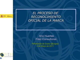 EL PROCESO DE  RECONOCIMIENTO OFICIAL DE LA MARCA Ana Huertas Fitec Consultores  Peñaranda de Duero (Burgos) 6 de Mayo de 2011 