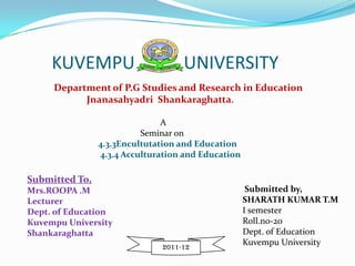 KUVEMPU                       UNIVERSITY
     Department of P.G Studies and Research in Education
           Jnanasahyadri Shankaraghatta.

                               A
                          Seminar on
                4.3.3Encultutation and Education
                4.3.4 Acculturation and Education

Submitted To,
Mrs.ROOPA .M                                         Submitted by,
Lecturer                                            SHARATH KUMAR T.M
Dept. of Education                                  I semester
Kuvempu University                                  Roll.no-20
Shankaraghatta                                      Dept. of Education
                                                    Kuvempu University
                              2011-12
 