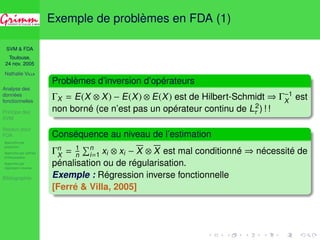 SVM  FDA 
Toulouse, 
24 nov. 2005 
Nathalie VILLA 
Analyse des 
données 
fonctionnelles 
Principe des 
SVM 
Noyaux pour 
FDA 
Approche par 
projection 
Approche par splines 
d’interpolation 
Approche par 
régression inverse 
Bibliographie 
Exemple de problèmes en FDA (1) 
Problèmes d’inversion d’opérateurs 
X = E(X 
 X) − E(X) 
 E(X) est de Hilbert-Schmidt ) −1 
X est 
non borné (ce n’est pas un opérateur continu de L2 
 ) ! ! 
ni 
Conséquence au niveau de l’estimation 
Pn 
= 1 
X n 
=1 xi 
 xi − X 
 X est mal conditionné ) nécessité de 
pénalisation ou de régularisation. 
Exemple : Régression inverse fonctionnelle 
[Ferré  Villa, 2005] 
 