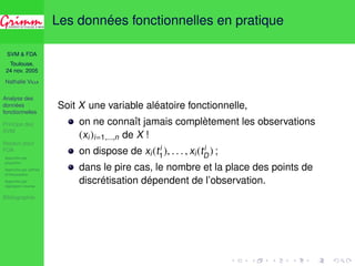 SVM  FDA 
Toulouse, 
24 nov. 2005 
Nathalie VILLA 
Analyse des 
données 
fonctionnelles 
Principe des 
SVM 
Noyaux pour 
FDA 
Approche par 
projection 
Approche par splines 
d’interpolation 
Approche par 
régression inverse 
Bibliographie 
Les données fonctionnelles en pratique 
Soit X une variable aléatoire fonctionnelle, 
D 
ii1 
on ne connaît jamais complètement les observations 
(xi)i=1,...,n de X ! 
on dispose de xi(t), . . . , xi(t) ; 
dans le pire cas, le nombre et la place des points de 
discrétisation dépendent de l’observation. 
 