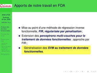 SVM  FDA 
Toulouse, 
24 nov. 2005 
Nathalie VILLA 
Analyse des 
données 
fonctionnelles 
Principe des 
SVM 
Noyaux pour 
FDA 
Approche par 
projection 
Approche par splines 
d’interpolation 
Approche par 
régression inverse 
Bibliographie 
Apports de notre travail en FDA 
Mise au point d’une méthode de régression inverse 
fonctionnelle, FIR, régularisée par pénalisation ; 
Extension des perceptrons multi-couches pour le 
traitement de données fonctionnelles : approche par 
FIR ; 
Généralisation des SVM au traitement de données 
fonctionnelles. 
 