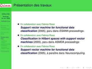 SVM  FDA 
Toulouse, 
24 nov. 2005 
Nathalie VILLA 
Analyse des 
données 
fonctionnelles 
Principe des 
SVM 
Noyaux pour 
FDA 
Approche par 
projection 
Approche par splines 
d’interpolation 
Approche par 
régression inverse 
Bibliographie 
Présentation des travaux 
En collaboration avec Fabrice Rossi 
Support vector machine for functional data 
classification (2005), paru dans ESANN proceedings. 
En collaboration avec Fabrice Rossi 
Classification in Hilbert spaces with support vector 
machines (2005), paru dans ASMDA proceedings 
En collaboration avec Fabrice Rossi 
Support vector machine for functional data 
classification (2005), à paraître dans Neurocomputing. 
 