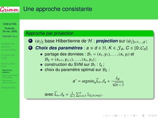 SVM  FDA 
Toulouse, 
24 nov. 2005 
Nathalie VILLA 
Analyse des 
données 
fonctionnelles 
Principe des 
SVM 
Noyaux pour 
FDA 
Approche par 
projection 
Approche par splines 
d’interpolation 
Approche par 
régression inverse 
Bibliographie 
Une approche consistante 
Approche par projection 
1 ( j)j base Hilbertienne de H : projection sur ( j)j=1,...,d ; 
2 Choix des paramètres : a  d 2 N, K 2 Jd, C 2 [0; Cd] 
partage des données : B1 = (x1, y1), . . . , (xl , yl ) et 
B2 = (xl+1, yl+1), . . . , (xn, yn) ; 
construction du SVM sur B1 : fa ; 
choix du paramètre optimal sur B2 : 
a = argmina 
bL 
n−l fa + 
d 
p 
n − l 
avecbL 
n−l fa = 1 
n−l 
Pni 
=l+1 I{fa (xi ),yi }. 
 