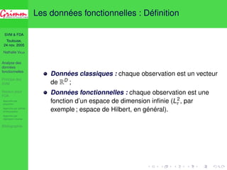 SVM & FDA 
Toulouse, 
24 nov. 2005 
Nathalie VILLA 
Analyse des 
données 
fonctionnelles 
Principe des 
SVM 
Noyaux pour 
FDA 
Approche par 
projection 
Approche par splines 
d’interpolation 
Approche par 
régression inverse 
Bibliographie 
Les données fonctionnelles : Définition 
Données classiques : chaque observation est un vecteur 
de RD ; 
Données fonctionnelles : chaque observation est une 
fonction d’un espace de dimension infinie (L2 
 , par 
exemple ; espace de Hilbert, en général). 
 