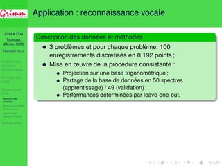 SVM  FDA 
Toulouse, 
24 nov. 2005 
Nathalie VILLA 
Analyse des 
données 
fonctionnelles 
Principe des 
SVM 
Noyaux pour 
FDA 
Approche par 
projection 
Approche par splines 
d’interpolation 
Approche par 
régression inverse 
Bibliographie 
Application : reconnaissance vocale 
Description des données et méthodes 
3 problèmes et pour chaque problème, 100 
enregistrements discrétisés en 8 192 points ; 
Mise en oeuvre de la procédure consistante : 
Projection sur une base trigonométrique ; 
Partage de la base de données en 50 spectres 
(apprentissage) / 49 (validation) ; 
Performances déterminées par leave-one-out. 
 