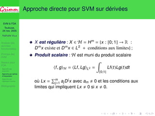 SVM  FDA 
Toulouse, 
24 nov. 2005 
Nathalie VILLA 
Analyse des 
données 
fonctionnelles 
Principe des 
SVM 
Noyaux pour 
FDA 
Approche par 
projection 
Approche par splines 
d’interpolation 
Approche par 
régression inverse 
Bibliographie 
Approche directe pour SVM sur dérivées 
X est régulière : X 2 H = Hm = {x : [0; 1] ! R : 
Dmx existe et Dmx 2 L2 + conditions aux limites} ; 
Produit scalaire : H est muni du produit scalaire 
hf , giH = hLf , LgiL2 = 
Z 
[0;1] 
Lf (t)Lg(t)dt 
où Lx = 
Pmj 
=1 ajDjx avec am , 0 et les conditions aux 
limites qui impliquent Lx , 0 si x , 0. 
 