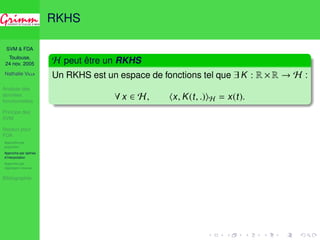 SVM  FDA 
Toulouse, 
24 nov. 2005 
Nathalie VILLA 
Analyse des 
données 
fonctionnelles 
Principe des 
SVM 
Noyaux pour 
FDA 
Approche par 
projection 
Approche par splines 
d’interpolation 
Approche par 
régression inverse 
Bibliographie 
RKHS 
H peut être un RKHS 
Un RKHS est un espace de fonctions tel que 9 K : R ×R ! H : 
8 x 2 H, hx, K(t, .)iH = x(t). 
 