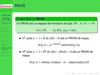 SVM  FDA 
Toulouse, 
24 nov. 2005 
Nathalie VILLA 
Analyse des 
données 
fonctionnelles 
Principe des 
SVM 
Noyaux pour 
FDA 
Approche par 
projection 
Approche par splines 
d’interpolation 
Approche par 
régression inverse 
Bibliographie 
RKHS 
H peut être un RKHS 
Un RKHS est un espace de fonctions tel que 9 K : R ×R ! H : 
8 x 2 H, hx, K(t, .)iH = x(t). 
H1 avec L = I + D et x(0) = 0 est un RKHS de noyau 
K(s, t) = e− max(s,t) sinh(min(s, t)); 
H2 avec L = I + D2 et x(0) = Dx(0) = 0 est un RKHS de 
noyau 
K(s, t) = (min(s, t) cos(s − t) − cos(s) cos(t))/2 
 
