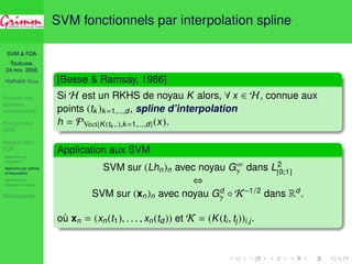 SVM  FDA 
Toulouse, 
24 nov. 2005 
Nathalie VILLA 
Analyse des 
données 
fonctionnelles 
Principe des 
SVM 
Noyaux pour 
FDA 
Approche par 
projection 
Approche par splines 
d’interpolation 
Approche par 
régression inverse 
Bibliographie 
SVM fonctionnels par interpolation spline 
[Besse  Ramsay, 1986] 
Si H est un RKHS de noyau K alors, 8 x 2 H, connue aux 
points (tk )k=1,...,d, spline d’interpolation 
h = PVect{K(tk ,.),k=1,...,d}(x). 
Application aux SVM 

 dans L2 
SVM sur (Lhn)n avec noyau G1 
[0;1] 
, 
SVM sur (xn)n avec noyau Gd 

  K−1/2 dans Rd. 
où xn = (xn(t1), . . . , xn(td)) et K = (K(ti , tj))i,j . 
 