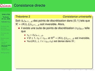 SVM  FDA 
Toulouse, 
24 nov. 2005 
Nathalie VILLA 
Analyse des 
données 
fonctionnelles 
Principe des 
SVM 
Noyaux pour 
FDA 
Approche par 
projection 
Approche par splines 
d’interpolation 
Approche par 
régression inverse 
Bibliographie 
Consistance directe 
Théorème 2 Consistance universelle 
Soit (tk )k=1,...,d des points de discrétisation dans [0; 1] tels que 
K = (K(ti , tj))i,j=1,...,d soit inversible. Alors, 
il existe une suite de points de discrétisation (D)D1 telle 
que 
d = (tk )k=1,...,d, 
8D  1, D  D+1 et KD = (K(ti , tj ))i,j=1,...,D est inversible, 
Vect{K(t, .), t 2 [D1D} est dense dans H ; 
 