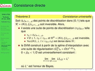 SVM  FDA 
Toulouse, 
24 nov. 2005 
Nathalie VILLA 
Analyse des 
données 
fonctionnelles 
Principe des 
SVM 
Noyaux pour 
FDA 
Approche par 
projection 
Approche par splines 
d’interpolation 
Approche par 
régression inverse 
Bibliographie 
Consistance directe 
Théorème 2 Consistance universelle 
Soit (tk )k=1,...,d des points de discrétisation dans [0; 1] tels que 
K = (K(ti , tj))i,j=1,...,d soit inversible. Alors, 
il existe une suite de points de discrétisation (D)D1 telle 
que 
d = (tk )k=1,...,d, 
8D  1, D  D+1 et KD = (K(ti , tj ))i,j=1,...,D est inversible, 
Vect{K(t, .), t 2 [D1D} est dense dans H ; 
le SVM construit à partir de la spline d’interpolation avec 
une suite de régularisation (CD 
n )n = O(n1− 