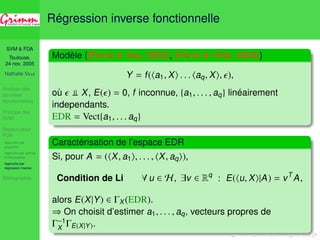 SVM  FDA 
Toulouse, 
24 nov. 2005 
Nathalie VILLA 
Analyse des 
données 
fonctionnelles 
Principe des 
SVM 
Noyaux pour 
FDA 
Approche par 
projection 
Approche par splines 
d’interpolation 
Approche par 
régression inverse 
Bibliographie 
Régression inverse fonctionnelle 
Modèle ([Ferré  Yao, 2003], [Ferré  Villa, 2005]) 
Y = f (ha1, Xi . . . haq, Xi, ), 
où  y X, E() = 0, f inconnue, {a1, . . . , aq} linéairement 
independants. 
EDR = Vect{a1, . . . aq} 
 