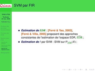 SVM  FDA 
Toulouse, 
24 nov. 2005 
Nathalie VILLA 
Analyse des 
données 
fonctionnelles 
Principe des 
SVM 
Noyaux pour 
FDA 
Approche par 
projection 
Approche par splines 
d’interpolation 
Approche par 
régression inverse 
Bibliographie 
Régression inverse fonctionnelle 
Modèle ([Ferré  Yao, 2003], [Ferré  Villa, 2005]) 
Y = f (ha1, Xi . . . haq, Xi, ), 
où  y X, E() = 0, f inconnue, {a1, . . . , aq} linéairement 
independants. 
EDR = Vect{a1, . . . aq} 
Caractérisation de l’espace EDR 
Si, pour A = (hX, a1i, . . . , hX, aqi), 
Condition de Li 8 u 2 H, 9v 2 Rq : E(hu, Xi|A) = vTA, 
alors E(X|Y) 2 X(EDR). 
) On choisit d’estimer a1, . . . , aq, vecteurs propres de 
−1 
X E(X|Y). 
 