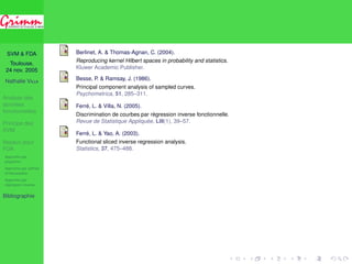 SVM  FDA 
Toulouse, 
24 nov. 2005 
Nathalie VILLA 
Analyse des 
données 
fonctionnelles 
Principe des 
SVM 
Noyaux pour 
FDA 
Approche par 
projection 
Approche par splines 
d’interpolation 
Approche par 
régression inverse 
Bibliographie 
Simulations 
Données simulées Waveform 
2 4 6 8 10 12 14 16 18 20 
8 
6 
4 
2 
0 
−2 
−4 
Classe 1 
2 4 6 8 10 12 14 16 18 20 
10 
8 
6 
4 
2 
0 
−2 
−4 
Classe 2 
2 4 6 8 10 12 14 16 18 20 
8 
6 
4 
2 
0 
−2 
−4 
Classe 3 
300 courbes (apprentissage) / 500 courbes (validation) ; 
erreur calculée sur un échantillon de 500 courbes ; 
10 répétitions. 
 
