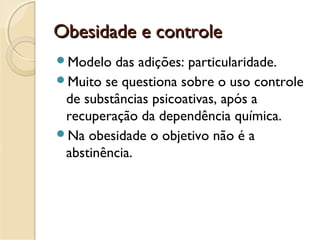 Obesidade e controleObesidade e controle
Modelo das adições: particularidade.
Muito se questiona sobre o uso controle
de substâncias psicoativas, após a
recuperação da dependência química.
Na obesidade o objetivo não é a
abstinência.
 