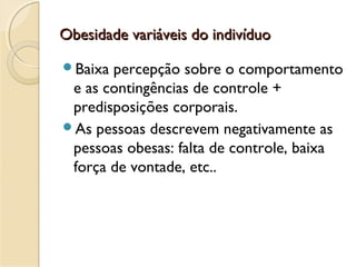 Obesidade variáveis do indivíduoObesidade variáveis do indivíduo
Baixa percepção sobre o comportamento
e as contingências de controle +
predisposições corporais.
As pessoas descrevem negativamente as
pessoas obesas: falta de controle, baixa
força de vontade, etc..
 