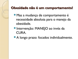 Obesidade não é um comportamento!Obesidade não é um comportamento!
Mas a mudança de comportamento é
necessidade absoluta para o manejo da
obesidade.
Intervenção: MANEJO ao invés da
CURA.
A longo prazo: focados individualmente.
 