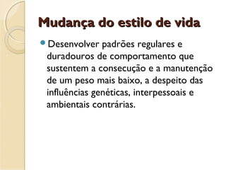 Mudança do estilo de vidaMudança do estilo de vida
Desenvolver padrões regulares e
duradouros de comportamento que
sustentem a consecução e a manutenção
de um peso mais baixo, a despeito das
influências genéticas, interpessoais e
ambientais contrárias.
 