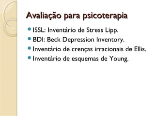 Avaliação para psicoterapiaAvaliação para psicoterapia
ISSL: Inventário de Stress Lipp.
BDI: Beck Depression Inventory.
Inventário de crenças irracionais de Ellis.
Inventário de esquemas de Young.
 