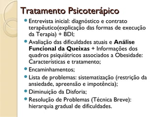 Tratamento PsicoterápicoTratamento Psicoterápico
Entrevista inicial: diagnóstico e contrato
terapêutico(explicação das formas de execução
da Terapia) + BDI;
Avaliação das dificuldades atuais e Análise
Funcional da Queixas + Informações dos
quadros psiquiátricos associados a Obesidade:
Características e tratamento;
Encaminhamentos;
Lista de problemas: sistematização (restrição da
ansiedade, apreensão e impotência);
Diminuição da Disforia;
Resolução de Problemas (Técnica Breve):
hierarquia gradual de dificuldades.
 
